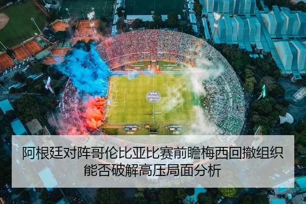 阿根廷对阵哥伦比亚比赛前瞻梅西回撤组织能否破解高压局面分析