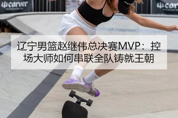 辽宁男篮赵继伟总决赛MVP：控场大师如何串联全队铸就王朝