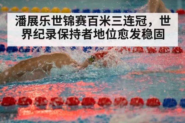 潘展乐世锦赛百米三连冠,世界纪录保持者地位愈发稳固