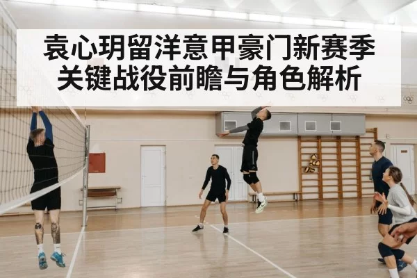 袁心玥留洋意甲豪门新赛季关键战役前瞻与角色解析