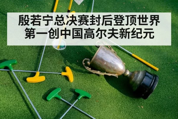 殷若宁总决赛封后登顶世界第一创中国高尔夫新纪元