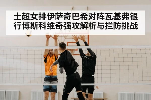 土超女排伊萨奇巴希对阵瓦基弗银行博斯科维奇强攻解析与拦防挑战