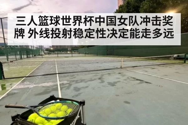 三人篮球世界杯中国女队冲击奖牌 外线投射稳定性决定能走多远